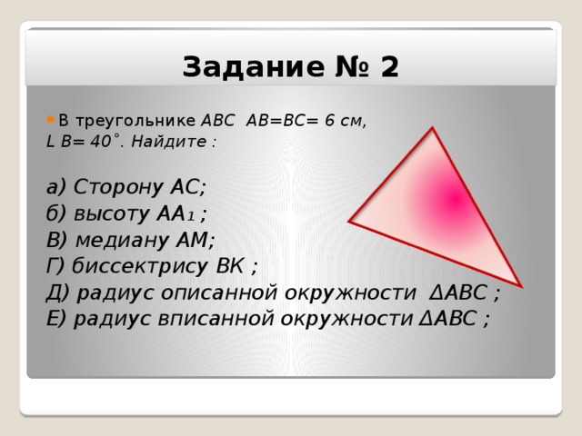 Задание № 2 В треугольнике АВС АВ=ВС= 6 см, L В= 40˚. Найдите :  а) Сторону АС; б) высоту АА ₁ ; В) медиану АМ; Г) биссектрису ВК ; Д) радиус описанной окружности ΔАВС ; Е) радиус вписанной окружности ΔАВС ;   