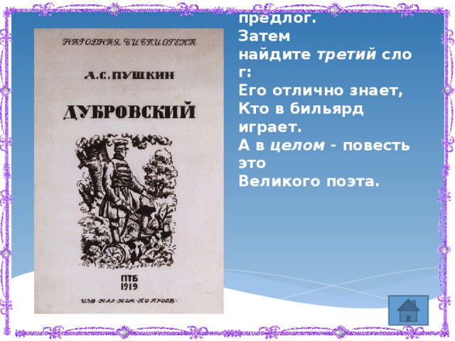 Мой  первый  слог растёт в дубраве,  Второй  - глубокая канава,  Добавьте букву иль предлог.  Затем найдите  третий  слог:  Его отлично знает,  Кто в бильярд играет.  А в  целом  - повесть это  Великого поэта.   