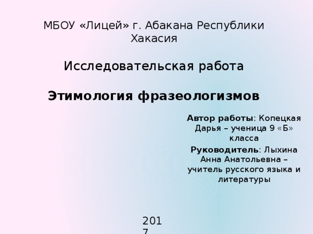 МБОУ «Лицей» г. Абакана Республики Хакасия   Исследовательская работа   Этимология фразеологизмов   Автор работы : Копецкая Дарья – ученица 9 «Б» класса Руководитель : Лыхина Анна Анатольевна – учитель русского языка и литературы 2017 