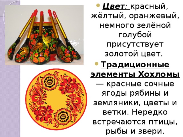 Цвет : красный, жёлтый, оранжевый, немного зелёной голубой присутствует золотой цвет. Традиционные элементы Хохломы — красные сочные ягоды рябины и земляники, цветы и ветки. Нередко встречаются птицы, рыбы и звери. 