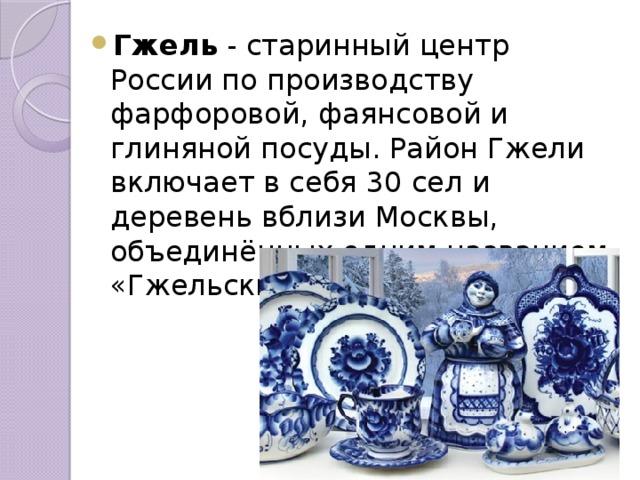 Гжель  - старинный центр России по производству фарфоровой, фаянсовой и глиняной посуды. Район Гжели включает в себя 30 сел и деревень вблизи Москвы, объединённых одним названием «Гжельский куст». 