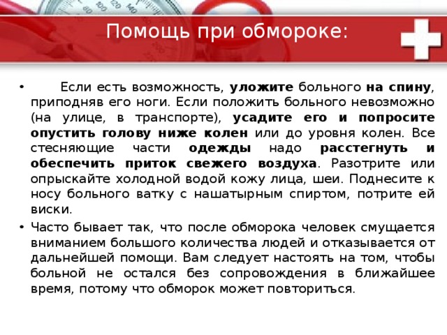 Обморок  Причины обморока : внезапная кратковременная потеря сознания (обморок) может наступить от различных причин. В основе обморока лежит кислородное голодание мозга. Потере сознания часто предшествуют приступы дурноты, слабости, тошноты. Больной падает или медленно опускается на землю . Лицо у него бледнеет, зрачки становятся узкими , однако реакция на свет сохраняется живая (при поднесении источника света к глазам зрачки сужаются). Артериальное давление снижено, пульс слабого наполнения . В горизонтальном положении больного обморок, как правило, быстро прекращается, возвращается сознание, щеки розовеют, больной делает глубокий вдох и открывает глаза. 