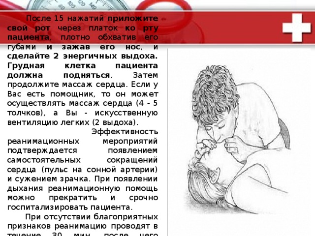 Помощь при внезапной смерти :  Реанимационные мероприятия необходимо начинать тотчас же, а еще лучше - не допуская полной остановки сердечной деятельности и дыхания. Если причиной смерти послужили асфиксия или утопление, освободите полость рта от мешающих дыханию предметов . Уложите больного на жесткую ровную поверхность, расстегните стесняющую одежду . Встаньте сбоку от больного и наложите одну ладонь на нижнюю треть грудины - по центру. Кисть другой руки положите перпендикулярно на тыльную сторону первой. Начинайте сильные толчки руками с частотой 60 - 70 в минуту . Грудина при этом должна смещаться не менее, чем на 4 - 6 см в сторону позвоночника. Эффективность массажа контролируется по прохождению пульсовой волны по сонной артерии.  
