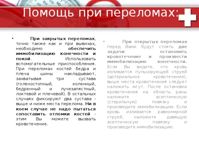 Переломы Переломами называют повреждение кости с нарушением ее целостнос ти. Переломы могут быть закрытыми (без повреждения кожного покрова) и открытыми (с повреждением кожного покрова). Возможны также трещины кости.  Признаками перелома служат: 1.деформация конечности в месте перелома; 2.невозможность движения конечности; 3.укорочение конечности; 4.похрустывание костных отломков под кожей; 5.боль при осевом поколачивании (вдоль кости); 6.при переломе костей таза - невозможность оторвать ногу от поверхности, на которой лежит пациент. Основные признаки при ушибах и переломах - боль, припухлость, гематома, невозможность движений - совпадают. Ориентироваться следует на ощущение похрустывания в области перелома и боль при осевой нагрузке. Последний симптом проверяется при легком поколачивании вдоль оси конечности. При этом возникает резкая боль в месте перелома. 