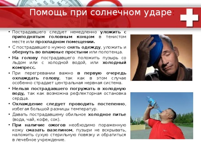 Солнечный удар  Солнечный удар - перегревание в результате длительного пребывания на солнце и прямого воздействия солнечных лучей на голову.  Признаки солнечного удара: Повышение температуры тела. Покраснение кожного покрова. Усиление потоотделения. Учащение пульса и дыхания. Головная боль, слабость. Шум в ушах. Тошнота, рвота. потеря сознания, судороги. Нередко ожоги кожи 
