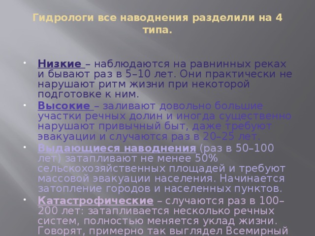 Гидрологи все наводнения разделили на 4 типа.   Низкие – наблюдаются на равнинных реках и бывают раз в 5–10 лет. Они практически не нарушают ритм жизни при некоторой подготовке к ним. Высокие – заливают довольно большие участки речных долин и иногда существенно нарушают привычный быт, даже требуют эвакуации и случаются раз в 20–25 лет. Выдающиеся наводнения (раз в 50–100 лет) затапливают не менее 50% сельскохозяйственных площадей и требуют массовой эвакуации населения. Начинается затопление городов и населенных пунктов. Катастрофические – случаются раз в 100–200 лет: затапливается несколько речных систем, полностью меняется уклад жизни. Говорят, примерно так выглядел Всемирный потоп . 