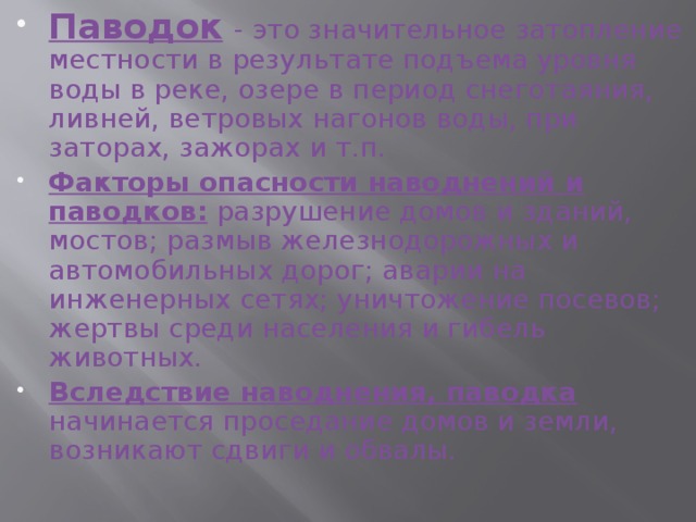 Паводок  - это значительное затопление местности в результате подъема уровня воды в реке, озере в период снеготаяния, ливней, ветровых нагонов воды, при заторах, зажорах и т.п. Факторы опасности наводнений и паводков: разрушение домов и зданий, мостов; размыв железнодорожных и автомобильных дорог; аварии на инженерных сетях; уничтожение посевов; жертвы среди населения и гибель животных. Вследствие наводнения, паводка начинается проседание домов и земли, возникают сдвиги и обвалы. 
