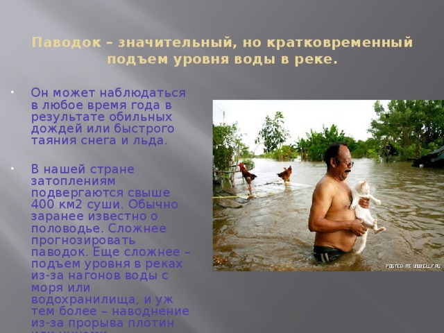 Паводок – значительный, но кратковременный подъем уровня воды в реке.   Он может наблюдаться в любое время года в результате обильных дождей или быстрого таяния снега и льда. В нашей стране затоплениям подвергаются свыше 400 км2 суши. Обычно заранее известно о половодье. Сложнее прогнозировать паводок. Еще сложнее – подъем уровня в реках из-за нагонов воды с моря или водохранилища, и уж тем более – наводнение из-за прорыва плотин или цунами. 