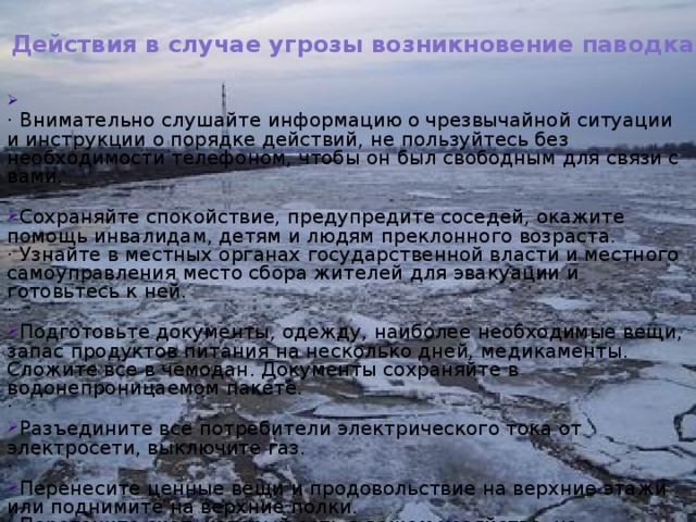 Действия в случае угрозы возникновение паводка:    · Внимательно слушайте информацию о чрезвычайной ситуации и инструкции о порядке действий, не пользуйтесь без необходимости телефоном, чтобы он был свободным для связи с вами.  · Сохраняйте спокойствие, предупредите соседей, окажите помощь инвалидам, детям и людям преклонного возраста.  · Узнайте в местных органах государственной власти и местного самоуправления место сбора жителей для эвакуации и готовьтесь к ней.  · Подготовьте документы, одежду, наиболее необходимые вещи, запас продуктов питания на несколько дней, медикаменты. Сложите все в чемодан. Документы сохраняйте в водонепроницаемом пакете.  · Разъедините все потребители электрического тока от электросети, выключите газ.  · Перенесите ценные вещи и продовольствие на верхние этажи или поднимите на верхние полки.  · Перегоните скот, который есть в вашем хозяйстве, на возвышенную местность. 