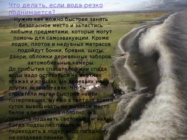 Что делать, если вода резко поднимается?  Нужно как можно быстрее занять безопасное место и запастись любыми предметами, которые могут помочь для самоэвакуации. Кроме лодок, плотов и надувных матрасов подойдут бочки, бревна, щиты, двери, обломки деревянных заборов, автомобильные камеры. До прибытия спасателей или спада воды надо оставаться на верхних этажах и крышах, на деревьях или других возвышениях. Чтобы спасатели могли быстрее найти потерпевших, нужно в светлое время суток вывешивать на высокое место белое или цветное полотно, а в темноте подавать световые сигналы. Когда подошли спасатели, переходить в лодку надо по одному, не создавая паники. 