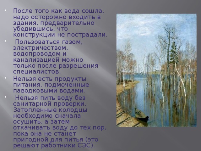 После того как вода сошла, надо осторожно входить в здания, предварительно убедившись, что конструкции не пострадали.  Пользоваться газом, электричеством, водопроводом и канализацией можно только после разрешения специалистов. Нельзя есть продукты питания, подмоченные паводковыми водами.  Нельзя пить воду без санитарной проверки. Затопленные колодцы необходимо сначала осушить, а затем откачивать воду до тех пор, пока она не станет пригодной для питья (это решают работники СЭС). 
