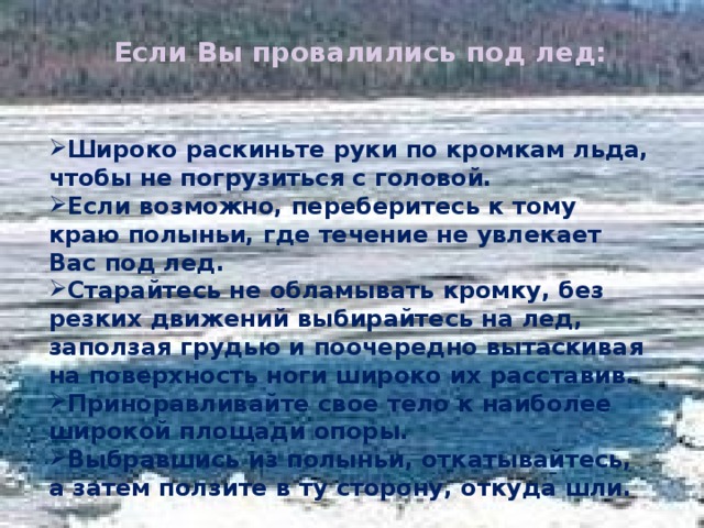 Если Вы провалились под лед: Широко раскиньте руки по кромкам льда, чтобы не погрузиться с головой. Если возможно, переберитесь к тому краю полыньи, где течение не увлекает Вас под лед. Старайтесь не обламывать кромку, без резких движений выбирайтесь на лед, заползая грудью и поочередно вытаскивая на поверхность ноги широко их расставив. Приноравливайте свое тело к наиболее широкой площади опоры. Выбравшись из полыньи, откатывайтесь, а затем ползите в ту сторону, откуда шли. 