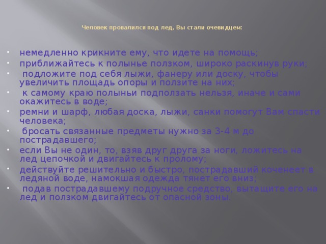   Человек провалился под лед, Вы стали очевидцем:    немедленно крикните ему, что идете на помощь; приближайтесь к полынье ползком, широко раскинув руки;  подложите под себя лыжи, фанеру или доску, чтобы увеличить площадь опоры и ползите на них;  к самому краю полыньи подползать нельзя, иначе и сами окажитесь в воде; ремни и шарф, любая доска, лыжи, санки помогут Вам спасти человека;  бросать связанные предметы нужно за 3-4 м до пострадавшего; если Вы не один, то, взяв друг друга за ноги, ложитесь на лед цепочкой и двигайтесь к пролому; действуйте решительно и быстро, пострадавший коченеет в ледяной воде, намокшая одежда тянет его вниз;  подав пострадавшему подручное средство, вытащите его на лед и ползком двигайтесь от опасной зоны. 