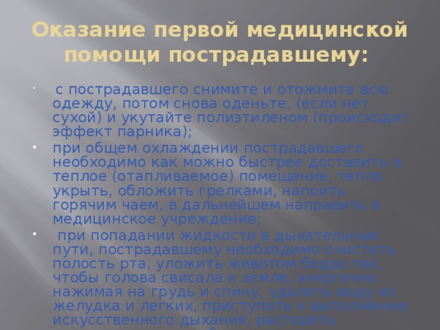 Оказание первой медицинской помощи пострадавшему:  с пострадавшего снимите и отожмите всю одежду, потом снова оденьте, (если нет сухой) и укутайте полиэтиленом (происходит эффект парника); при общем охлаждении пострадавшего необходимо как можно быстрее доставить в теплое (отапливаемое) помещение, тепло укрыть, обложить грелками, напоить горячим чаем, в дальнейшем направить в медицинское учреждение;  при попадании жидкости в дыхательные пути, пострадавшему необходимо очистить полость рта, уложить животом бедро так, чтобы голова свисала к земле, энергично нажимая на грудь и спину, удалить воду из желудка и легких, приступить к выполнению искусственного дыхания, растереть пострадавшего, чтобы согреть его.    