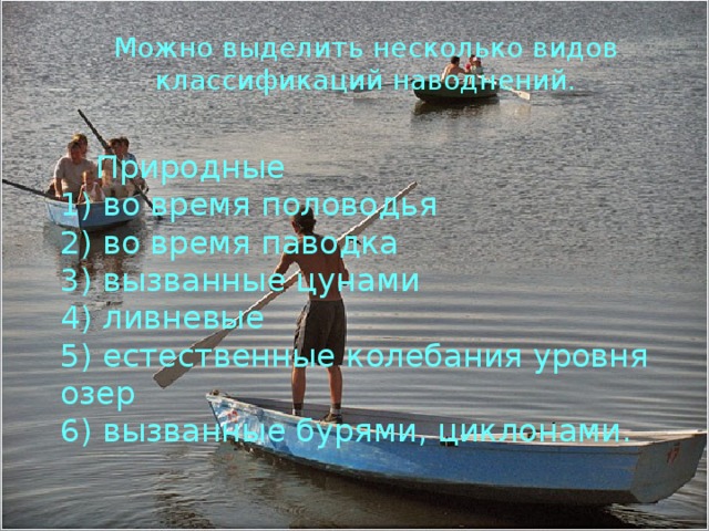 Можно выделить несколько видов классификаций наводнений. Природные 1) во время половодья 2) во время паводка 3) вызванные цунами 4) ливневые 5) естественные колебания уровня озер 6) вызванные бурями, циклонами. 