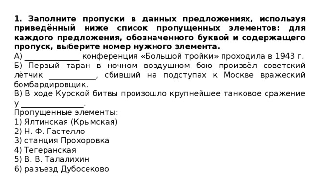 1. Заполните пропуски в данных предложениях, используя приведённый ниже список пропущенных элементов: для каждого предложения, обозначенного буквой и содержащего пропуск, выберите номер нужного элемента. А) ______________ конференция «Большой тройки» проходила в 1943 г. Б) Первый таран в ночном воздушном бою произвёл советский лётчик ____________, сбивший на подступах к Москве вражеский бомбардировщик. В) В ходе Курской битвы произошло крупнейшее танковое сражение у ________________. Пропущенные элементы: 1) Ялтинская (Крымская) 2) Н. Ф. Гастелло 3) станция Прохоровка 4) Тегеранская 5) В. В. Талалихин 6) разъезд Дубосеково 