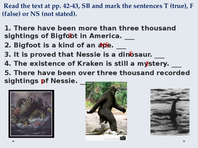  Read the text at pp. 42-43, SB and mark the sentences T (true), F (false) or NS (not stated). 1. There have been more than three thousand sightings of Bigfoot in America. ___ 2. Bigfoot is a kind of an ape. ___ 3. It is proved that Nessie is a dinosaur. ___ 4. The existence of Kraken is still a mystery. ___ 5. There have been over three thousand recorded sightings of Nessie. ___ T NS F F F 