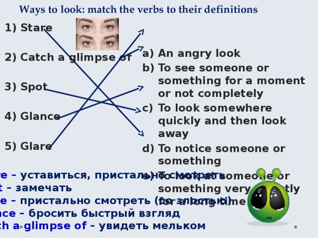 Ways to look: match the verbs to their definitions Stare An angry look To see someone or something for a moment or not completely To look somewhere quickly and then look away To notice someone or something To look at someone or something very directly for a long time Catch a glimpse of Spot Glance Glare Stare – уставиться, пристально смотреть Spot – замечать Glare – пристально смотреть (со злостью) Glance – бросить быстрый взгляд Catch a glimpse of – увидеть мельком 