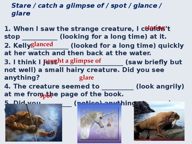 Use the verbs in the correct form to complete the sentences. Stare / catch a glimpse of / spot / glance / glare staring 1. When I saw the strange creature, I couldn’t stop ___________ (looking for a long time) at it. 2. Kelly ___________ (looked for a long time) quickly at her watch and then back at the water. 3. I think I just ____________________ (saw briefly but not well) a small hairy creature. Did you see anything? 4. The creature seemed to __________ (look angrily) at me from the page of the book. 5. Did you _________ (notice) anything strange in the lake? glanced caught a glimpse of glare spot 