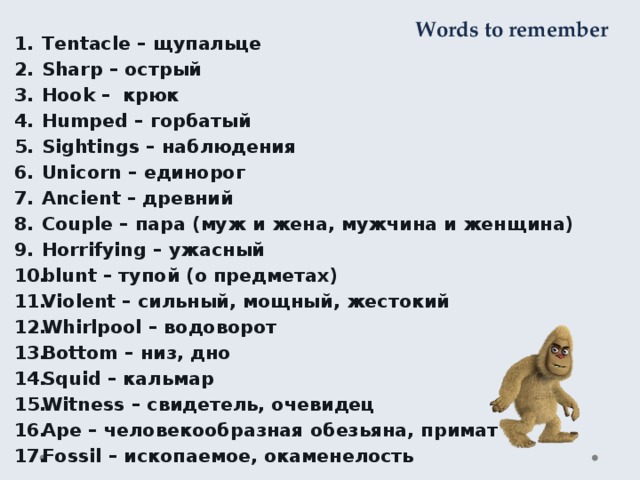 Words to remember Tentacle – щупальце Sharp – острый Hook – крюк Humped – горбатый Sightings – наблюдения Unicorn – единорог Ancient – древний Couple – пара (муж и жена, мужчина и женщина) Horrifying – ужасный blunt – тупой (о предметах) Violent – сильный, мощный, жестокий Whirlpool – водоворот Bottom – низ, дно Squid – кальмар Witness – свидетель, очевидец Ape – человекообразная обезьяна, примат Fossil – ископаемое, окаменелость 