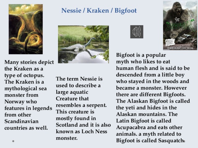 Nessie / Kraken / Bigfoot Bigfoot is a popular myth who likes to eat human flesh and is said to be descended from a little boy who stayed in the woods and became a monster. However there are different Bigfoots. The Alaskan Bigfoot is called the yeti and hides in the Alaskan mountains. The Latin Bigfoot is called Acupacabra and eats other animals. a myth related to Bigfoot is called Sasquatch . Many stories depict the Kraken as a type of octopus. The Kraken is a mythological sea monster from Norway who features in legends from other Scandinavian countries as well. The term Nessie is used to describe a large aquatic Creature that resembles a serpent. This creature is mostly found in Scotland and it is also known as Loch Ness monster. 