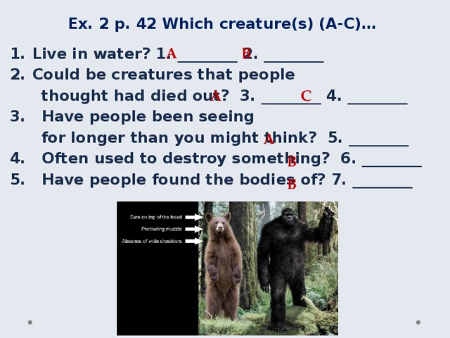 Ex. 2 p. 42 Which creature(s) (A-C)… A B Live in water? 1. ________ 2. ________ Could be creatures that people thought had died out? 3. ________ 4. ________ 3. Have people been seeing for longer than you might think? 5. ________ 4. Often used to destroy something? 6. ________ 5. Have people found the bodies of? 7. ________ A C A B B 