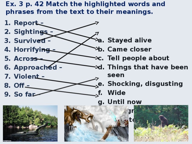 Ex. 3 p. 42 Match the highlighted words and phrases from the text to their meanings. Stayed alive Came closer Tell people about Things that have been seen Shocking, disgusting Wide Until now With great force Close to Report – Sightings – Survived – Horrifying – Across – Approached – Violent – Off – So far – 