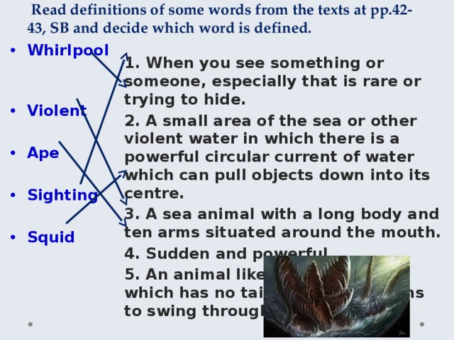  Read definitions of some words from the texts at pp.42-43, SB and decide which word is defined. 1. When you see something or someone, especially that is rare or trying to hide. Whirlpool 2. A small area of the sea or other violent water in which there is a powerful circular current of water which can pull objects down into its centre. 3. A sea animal with a long body and ten arms situated around the mouth. Violent 4. Sudden and powerful. 5. An animal like a large monkey which has no tail and uses its arms to swing through trees. Ape Sighting Squid 