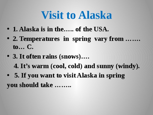 Visit to Alaska 1. Alaska is in the….. of the USA. 2. Temperatures in spring vary from ……. to… C. 3. It often rains (snows)….  4. It’s warm (cool, cold) and sunny (windy).  5. If you want to visit Alaska in spring you should take …….. 