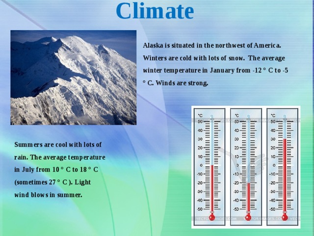 Climate Alaska is situated in the northwest of America. Winters are cold with lots of snow. The average winter temperature in January from -12 ° C to -5 ° C. Winds are strong. Summers are cool with lots of rain. The average temperature in July from 10 ° C to 18 ° C (sometimes 27 ° C ). Light wind blows in summer. 