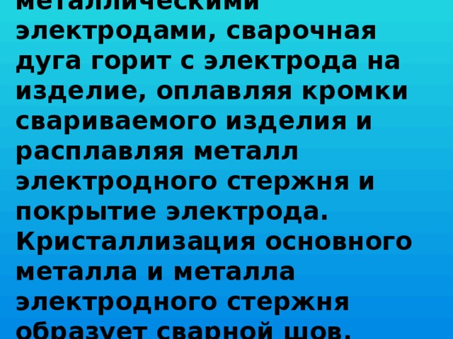   При РДС покрытыми металлическими электродами, сварочная дуга горит с электрода на изделие, оплавляя кромки свариваемого изделия и расплавляя металл электродного стержня и покрытие электрода. Кристаллизация основного металла и металла электродного стержня образует сварной шов.      