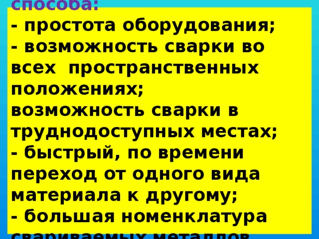  Достоинства способа:  - простота оборудования;  - возможность сварки во всех пространственных положениях;  возможность сварки в труднодоступных местах;  - быстрый, по времени переход от одного вида материала к другому;  - большая номенклатура свариваемых металлов.   