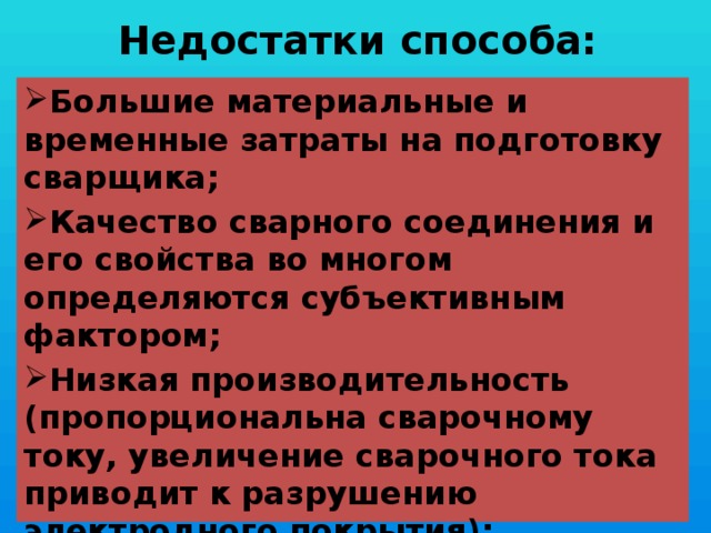  Недостатки способа:   Большие материальные и временные затраты на подготовку сварщика; Качество сварного соединения и его свойства во многом определяются субъективным фактором; Низкая производительность (пропорциональна сварочному току, увеличение сварочного тока приводит к разрушению электродного покрытия); Относительно вредные и тяжёлые условия труда. 