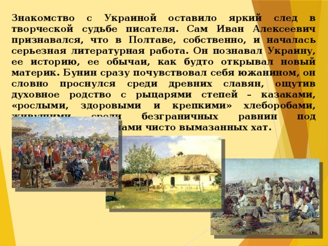 Знакомство с Украиной оставило яркий след в творческой судьбе писателя. Сам Иван Алексеевич признавался, что в Полтаве, собственно, и началась серьезная литературная работа. Он познавал Украину, ее историю, ее обычаи, как будто открывал новый материк. Бунин сразу почувствовал себя южанином, он словно проснулся среди древних славян, ощутив духовное родство с рыцарями степей – казаками, «рослыми, здоровыми и крепкими» хлеборобами, живущими среди безграничных равнин под соломенными крышами чисто вымазанных хат.  