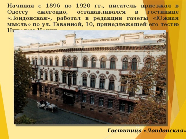 Начиная с 1896 по 1920 гг., писатель приезжал в Одессу ежегодно, останавливался в гостинице «Лондонская», работал в редакции газеты «Южная мысль» по ул. Гаванной, 10, принадлежащей его тестю Николаю Цакни.  Гостиница «Лондонская» 