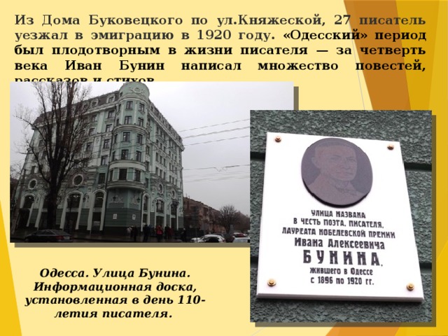 Из Дома Буковецкого по ул.Княжеской, 27 писатель уезжал в эмиграцию в 1920 году. «Одесский» период был плодотворным в жизни писателя — за четверть века Иван Бунин написал множество повестей, рассказов и стихов.  Одесса. Улица Бунина. Информационная доска, установленная в день 110-летия писателя.    