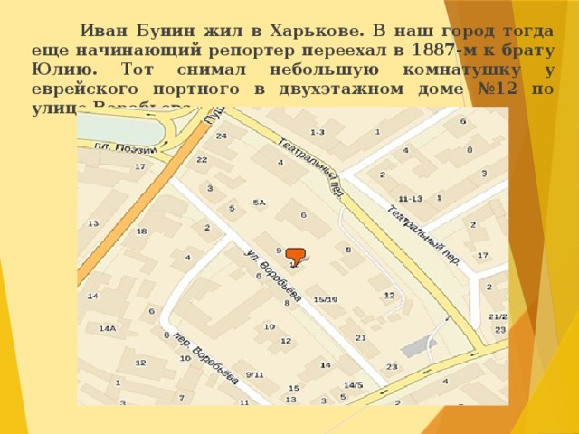  Иван Бунин жил в Харькове. В наш город тогда еще начинающий репортер переехал в 1887-м к брату Юлию. Тот снимал небольшую комнатушку у еврейского портного в двухэтажном доме №12 по улице Воробьева.  