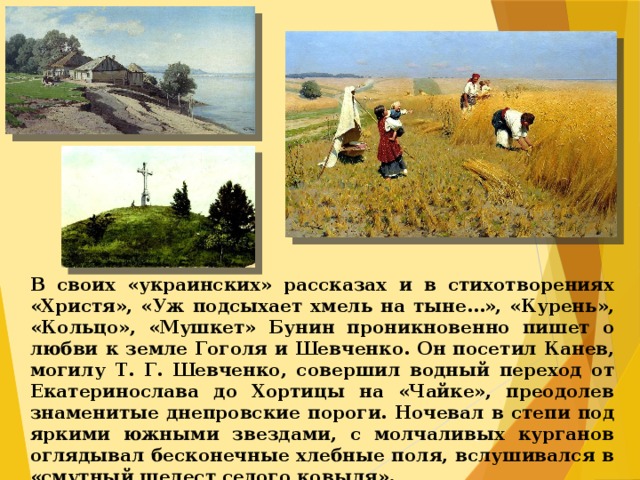 В своих «украинских» рассказах и в стихотворениях «Христя», «Уж подсыхает хмель на тыне…», «Курень», «Кольцо», «Мушкет» Бунин проникновенно пишет о любви к земле Гоголя и Шевченко. Он посетил Канев, могилу Т. Г. Шевченко, совершил водный переход от Екатеринослава до Хортицы на «Чайке», преодолев знаменитые днепровские пороги. Ночевал в степи под яркими южными звездами, с молчаливых курганов оглядывал бесконечные хлебные поля, вслушивался в «смутный шелест седого ковыля».  