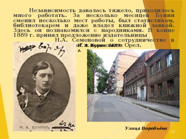  Независимость давалась тяжело, приходилось много работать. За несколько месяцев Бунин сменил несколько мест работы, был статистиком, библиотекарем и даже владел книжной лавкой. Здесь он познакомился с народниками. В конце 1889 г. принял предложение издательницы Н.А. Семеновой о сотрудничестве в “Орловском вестнике” и переехал в Орел. И. А. Бунин. 1889 г. Улица Воробьёва  