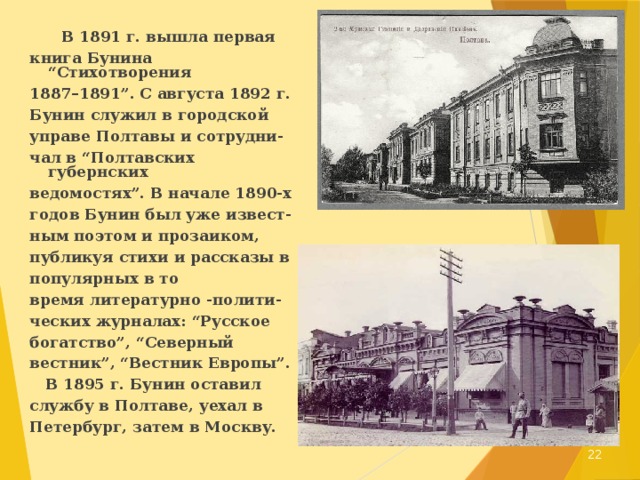  В 1891 г. вышла первая книга Бунина “Стихотворения 1887–1891”. С августа 1892 г. Бунин служил в городской управе Полтавы и сотрудни- чал в “Полтавских губернских ведомостях”. В начале 1890-х годов Бунин был уже извест- ным поэтом и прозаиком, публикуя стихи и рассказы в популярных в то время литературно -полити- ческих журналах: “Русское богатство”, “Северный вестник”, “Вестник Европы”.  В 1895 г. Бунин оставил службу в Полтаве, уехал в Петербург, затем в Москву.  