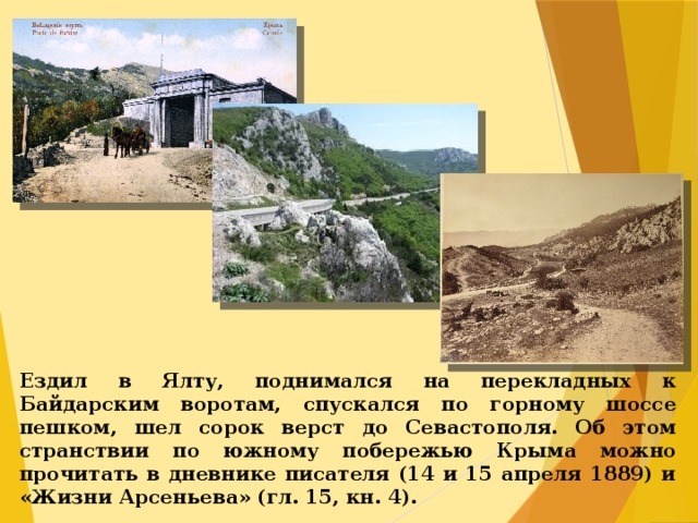 Ездил в Ялту, поднимался на перекладных к Байдарским воротам, спускался по горному шоссе пешком, шел сорок верст до Севастополя. Об этом странствии по южному побережью Крыма можно прочитать в дневнике писателя (14 и 15 апреля 1889) и «Жизни Арсеньева» (гл. 15, кн. 4).  