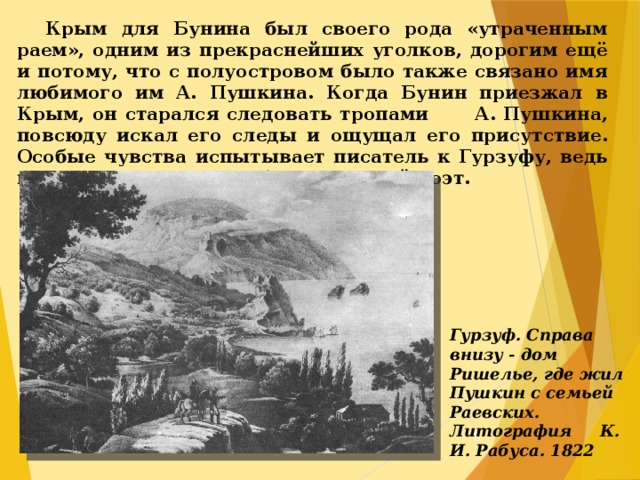  Крым для Бунина был своего рода «утраченным раем», одним из прекраснейших уголков, дорогим ещё и потому, что с полуостровом было также связано имя любимого им А. Пушкина. Когда Бунин приезжал в Крым, он старался следовать тропами А. Пушкина, повсюду искал его следы и ощущал его присутствие. Особые чувства испытывает писатель к Гурзуфу, ведь именно здесь жил и работал великий поэт. Гурзуф. Справа внизу - дом Ришелье, где жил Пушкин с семьей Раевских. Литография К. И. Рабуса. 1822  