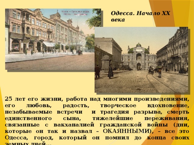 Одесса. Начало ХХ века 25 лет его жизни, работа над многими произведениями, его любовь, радость, творческое вдохновение, незабываемые встречи и трагедия разрыва, смерть единственного сына, тяжелейшие переживания, связанные с вакханалией гражданской войны (дни, которые он так и назвал – ОКАЯННЫМИ), – все это Одесса, город, который он помнил до конца своих земных дней...  