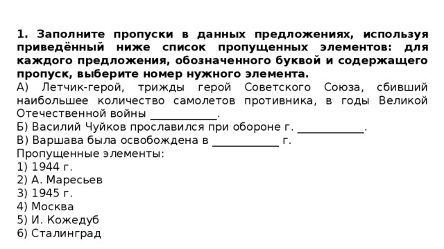 1. Заполните пропуски в данных предложениях, используя приведённый ниже список пропущенных элементов: для каждого предложения, обозначенного буквой и содержащего пропуск, выберите номер нужного элемента. А) Летчик-герой, трижды герой Советского Союза, сбивший наибольшее количество самолетов противника, в годы Великой Отечественной войны ____________. Б) Василий Чуйков прославился при обороне г. ____________. В) Варшава была освобождена в ____________ г. Пропущенные элементы: 1) 1944 г. 2) А. Маресьев 3) 1945 г. 4) Москва 5) И. Кожедуб 6) Сталинград 