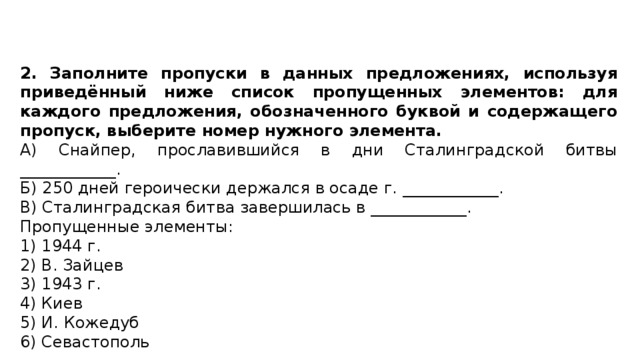 2. Заполните пропуски в данных предложениях, используя приведённый ниже список пропущенных элементов: для каждого предложения, обозначенного буквой и содержащего пропуск, выберите номер нужного элемента. А) Снайпер, прославившийся в дни Сталинградской битвы ____________. Б) 250 дней героически держался в осаде г. ____________. В) Сталинградская битва завершилась в ____________. Пропущенные элементы: 1) 1944 г. 2) В. Зайцев 3) 1943 г. 4) Киев 5) И. Кожедуб 6) Севастополь 