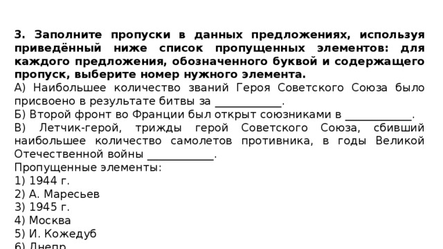 3. Заполните пропуски в данных предложениях, используя приведённый ниже список пропущенных элементов: для каждого предложения, обозначенного буквой и содержащего пропуск, выберите номер нужного элемента. А) Наибольшее количество званий Героя Советского Союза было присвоено в результате битвы за ____________. Б) Второй фронт во Франции был открыт союзниками в ____________. В) Летчик-герой, трижды герой Советского Союза, сбивший наибольшее количество самолетов противника, в годы Великой Отечественной войны ____________. Пропущенные элементы: 1) 1944 г. 2) А. Маресьев 3) 1945 г. 4) Москва 5) И. Кожедуб 6) Днепр 