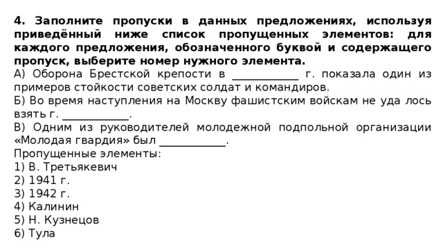 4. Заполните пропуски в данных предложениях, используя приведённый ниже список пропущенных элементов: для каждого предложения, обозначенного буквой и содержащего пропуск, выберите номер нужного элемента. А) Оборона Брестской крепости в ____________ г. показала один из примеров стойкости советских солдат и командиров. Б) Во время наступления на Москву фашистским войскам не уда лось взять г. ____________. В) Одним из руководителей молодежной подпольной организации «Молодая гвардия» был ____________. Пропущенные элементы: 1) В. Третьякевич 2) 1941 г. 3) 1942 г. 4) Калинин 5) Н. Кузнецов 6) Тула 