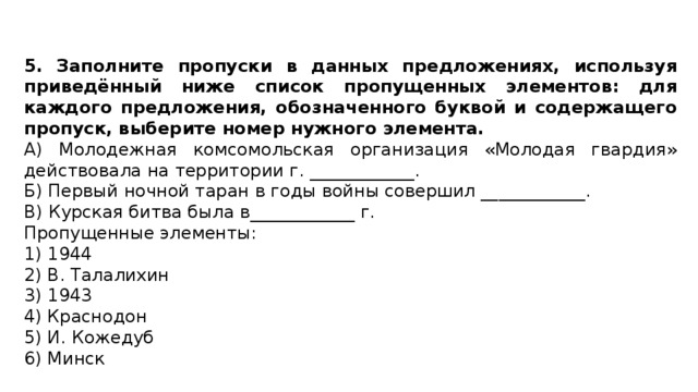 5. Заполните пропуски в данных предложениях, используя приведённый ниже список пропущенных элементов: для каждого предложения, обозначенного буквой и содержащего пропуск, выберите номер нужного элемента. А) Молодежная комсомольская организация «Молодая гвардия» действовала на территории г. ____________. Б) Первый ночной таран в годы войны совершил ____________. В) Курская битва была в____________ г. Пропущенные элементы: 1) 1944 2) В. Талалихин 3) 1943 4) Краснодон 5) И. Кожедуб 6) Минск 