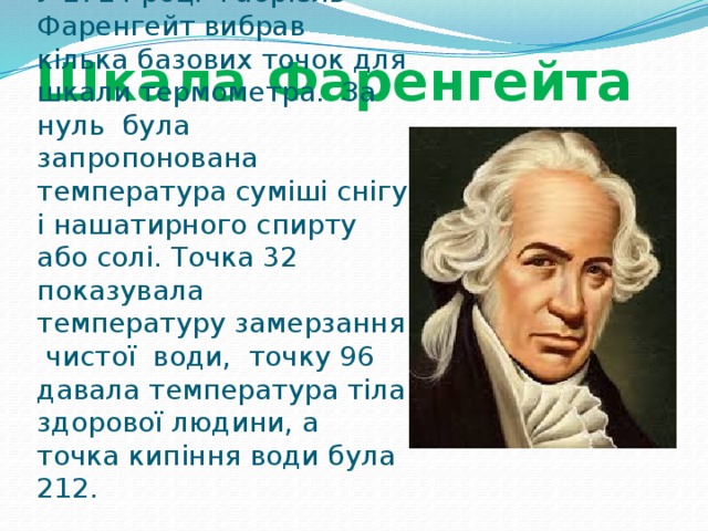 Шкала Фаренгейта У 1714 році Габріель Фаренгейт вибрав кілька базових точок для шкали термометра. За нуль була запропонована температура суміші снігу і нашатирного спирту або солі. Точка 32 показувала температуру замерзання чистої води, точку 96 давала температура тіла здорової людини, а точка кипіння води була 212. 