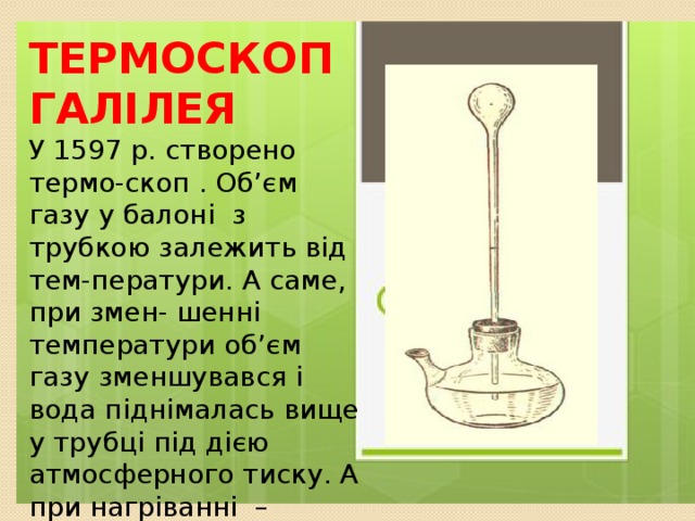 Термоскоп Галілея ТЕРМОСКОП ГАЛІЛЕЯ У 1597 р. створено термо-скоп . Об’єм газу у балоні з трубкою залежить від тем-ператури. А саме, при змен- шенні температури об’єм газу зменшувався і вода піднімалась вище у трубці під дією атмосферного тиску. А при нагріванні – навпаки: об’єм газу збільшувався і вода опускаласьу трубці. У 1597 р. створено термоскоп . Об’єм газу у балоні з трубкою залежить від температури. А саме, при зменшенні темпе-ратури об’єм газу зменшував-ся і тому вода піднімалась ви-ще у трубці під дією атмосфер-ного тиску. А при нагріванні – навпаки: об’єм газу збільшуєть-ся і вода опускається у трубці. 